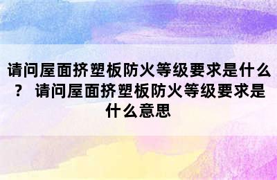 请问屋面挤塑板防火等级要求是什么？ 请问屋面挤塑板防火等级要求是什么意思